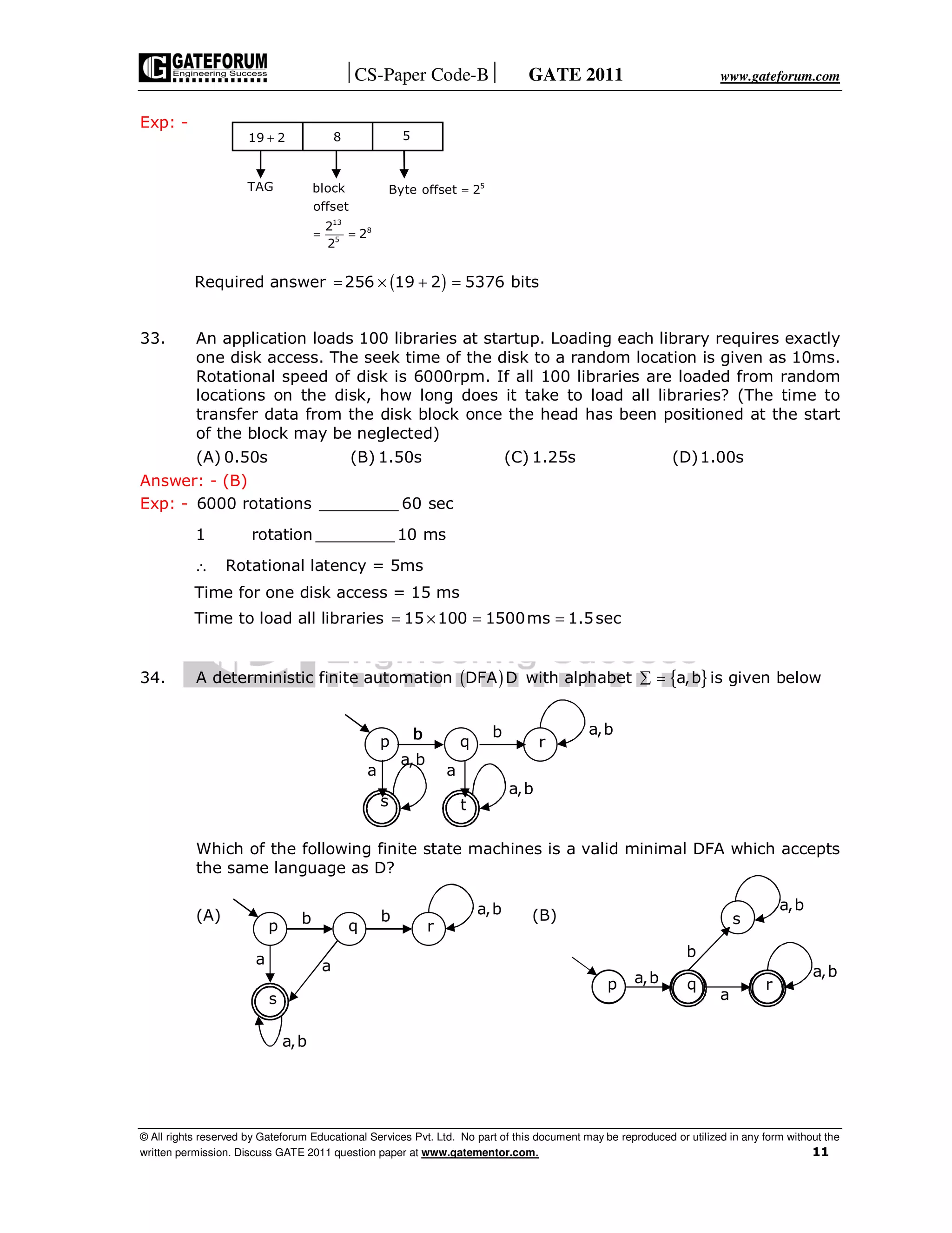 CS-Paper Code-B GATE 2011 www.gateforum.com
© All rights reserved by Gateforum Educational Services Pvt. Ltd. No part of this document may be reproduced or utilized in any form without the
written permission. Discuss GATE 2011 question paper at www.gatementor.com. 11
Exp: -
Required answer ( )256 19 2 5376 bits= × + =
33. An application loads 100 libraries at startup. Loading each library requires exactly
one disk access. The seek time of the disk to a random location is given as 10ms.
Rotational speed of disk is 6000rpm. If all 100 libraries are loaded from random
locations on the disk, how long does it take to load all libraries? (The time to
transfer data from the disk block once the head has been positioned at the start
of the block may be neglected)
(A) 0.50s (B) 1.50s (C) 1.25s (D)1.00s
Answer: - (B)
Exp: - 6000 rotations ________ 60 sec
1 rotation ________ 10 ms
∴ Rotational latency = 5ms
Time for one disk access = 15 ms
Time to load all libraries 15 100 1500ms 1.5sec= × = =
34. A deterministic finite automation ( )DFA D with alphabet { }a,b∑ = is given below
Which of the following finite state machines is a valid minimal DFA which accepts
the same language as D?
(A) (B)
a,b a,b
a
b
a,b
s
p q r
p q r
s
a
b b a,b
a
a,b
p q r
s t
a
b b a,b
a,b
a
a,b
b
19 2+ 8 5
TAG
= =
13
8
5
block
offset
2
2
2
5
Byte offset 2=
 