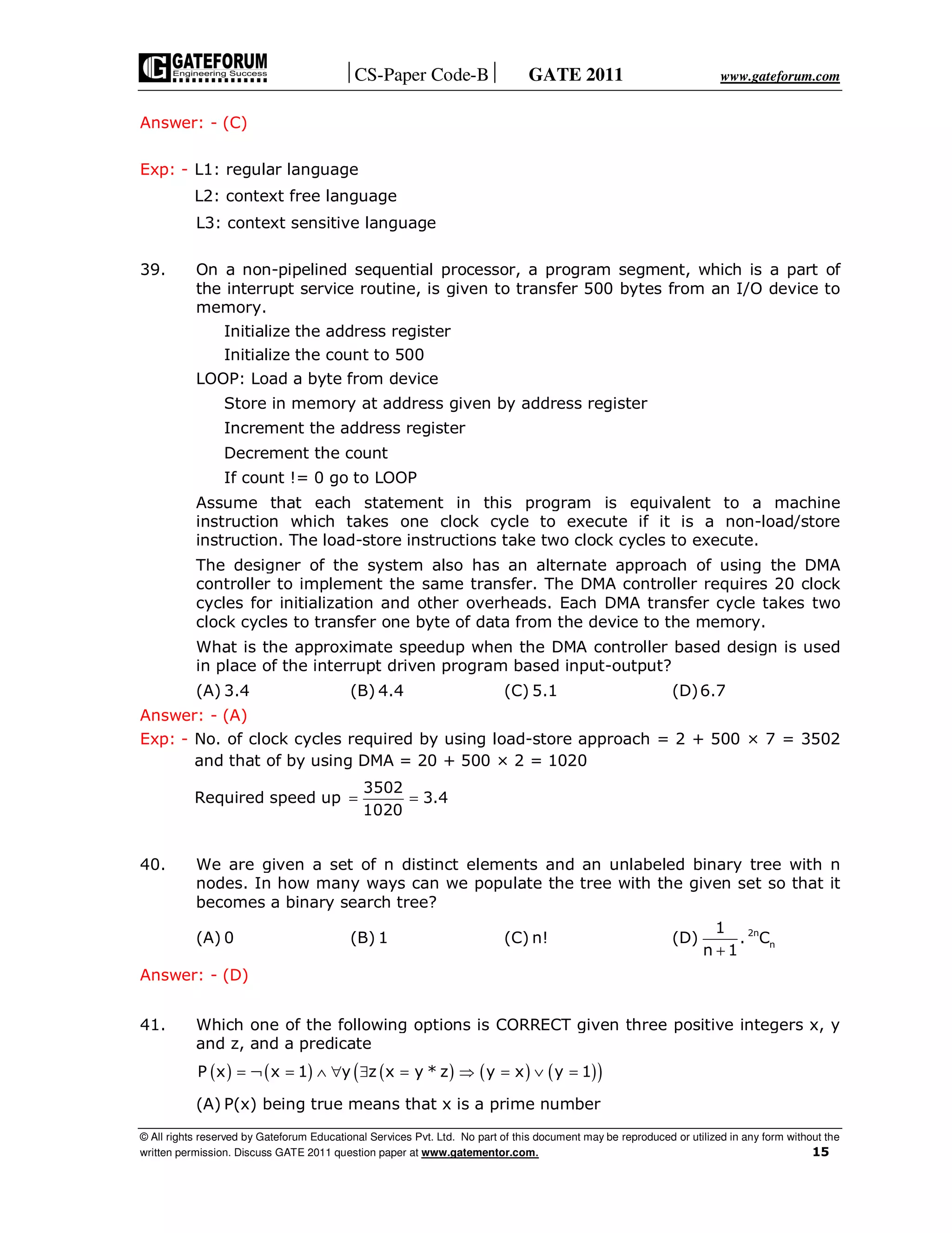 CS-Paper Code-B GATE 2011 www.gateforum.com
© All rights reserved by Gateforum Educational Services Pvt. Ltd. No part of this document may be reproduced or utilized in any form without the
written permission. Discuss GATE 2011 question paper at www.gatementor.com. 15
Answer: - (C)
Exp: - L1: regular language
L2: context free language
L3: context sensitive language
39. On a non-pipelined sequential processor, a program segment, which is a part of
the interrupt service routine, is given to transfer 500 bytes from an I/O device to
memory.
Initialize the address register
Initialize the count to 500
LOOP: Load a byte from device
Store in memory at address given by address register
Increment the address register
Decrement the count
If count != 0 go to LOOP
Assume that each statement in this program is equivalent to a machine
instruction which takes one clock cycle to execute if it is a non-load/store
instruction. The load-store instructions take two clock cycles to execute.
The designer of the system also has an alternate approach of using the DMA
controller to implement the same transfer. The DMA controller requires 20 clock
cycles for initialization and other overheads. Each DMA transfer cycle takes two
clock cycles to transfer one byte of data from the device to the memory.
What is the approximate speedup when the DMA controller based design is used
in place of the interrupt driven program based input-output?
(A) 3.4 (B) 4.4 (C) 5.1 (D)6.7
Answer: - (A)
Exp: - No. of clock cycles required by using load-store approach = 2 + 500 × 7 = 3502
and that of by using DMA = 20 + 500 × 2 = 1020
Required speed up
3502
3.4
1020
= =
40. We are given a set of n distinct elements and an unlabeled binary tree with n
nodes. In how many ways can we populate the tree with the given set so that it
becomes a binary search tree?
(A) 0 (B) 1 (C) n! (D) 2n
n
1
. C
n 1+
Answer: - (D)
41. Which one of the following options is CORRECT given three positive integers x, y
and z, and a predicate
( ) ( ) ( ) ( ) ( )( )P x x 1 y z x y * z y x y 1= ¬ = ∧ ∀ ∃ = ⇒ = ∨ =
(A) P(x) being true means that x is a prime number
 