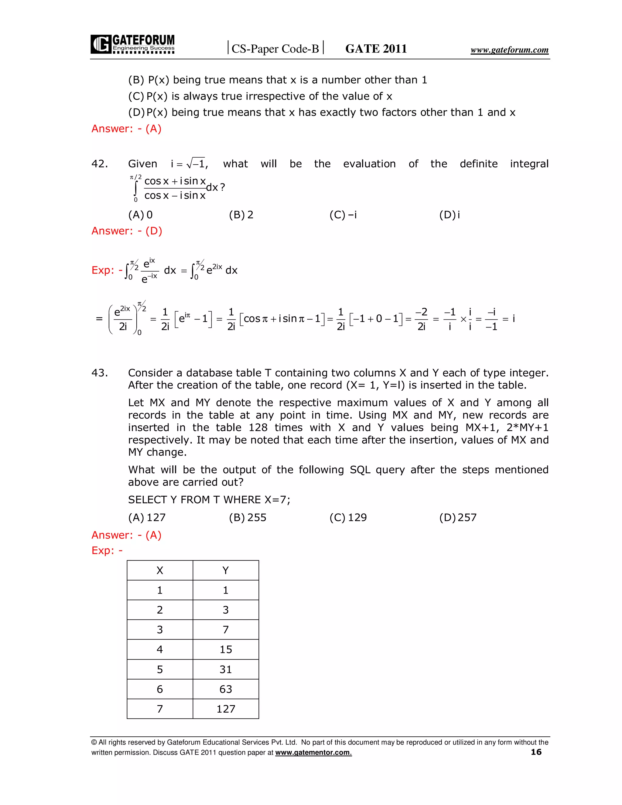 CS-Paper Code-B GATE 2011 www.gateforum.com
© All rights reserved by Gateforum Educational Services Pvt. Ltd. No part of this document may be reproduced or utilized in any form without the
written permission. Discuss GATE 2011 question paper at www.gatementor.com. 16
(B) P(x) being true means that x is a number other than 1
(C) P(x) is always true irrespective of the value of x
(D)P(x) being true means that x has exactly two factors other than 1 and x
Answer: - (A)
42. Given i 1,= − what will be the evaluation of the definite integral
/2
0
cos x isin x
dx ?
cos x isinx
π
+
−∫
(A) 0 (B) 2 (C) –i (D)i
Answer: - (D)
Exp: -
ix
2ix2 2
ix0 0
e
dx e dx
e
π π
−
=∫ ∫
=
2ix 2
0
e
2i
π
 
  
 
i1
e 1
2i
π = −
 
1
cos isin 1
2i
= π + π −  
1
1 0 1
2i
= − + −  
2 1 i
2i i i
− −
= = ×
i
i
1
−
= =
−
43. Consider a database table T containing two columns X and Y each of type integer.
After the creation of the table, one record (X= 1, Y=l) is inserted in the table.
Let MX and MY denote the respective maximum values of X and Y among all
records in the table at any point in time. Using MX and MY, new records are
inserted in the table 128 times with X and Y values being MX+1, 2*MY+1
respectively. It may be noted that each time after the insertion, values of MX and
MY change.
What will be the output of the following SQL query after the steps mentioned
above are carried out?
SELECT Y FROM T WHERE X=7;
(A) 127 (B) 255 (C) 129 (D)257
Answer: - (A)
Exp: -
X Y
1 1
2 3
3 7
4 15
5 31
6 63
7 127
 