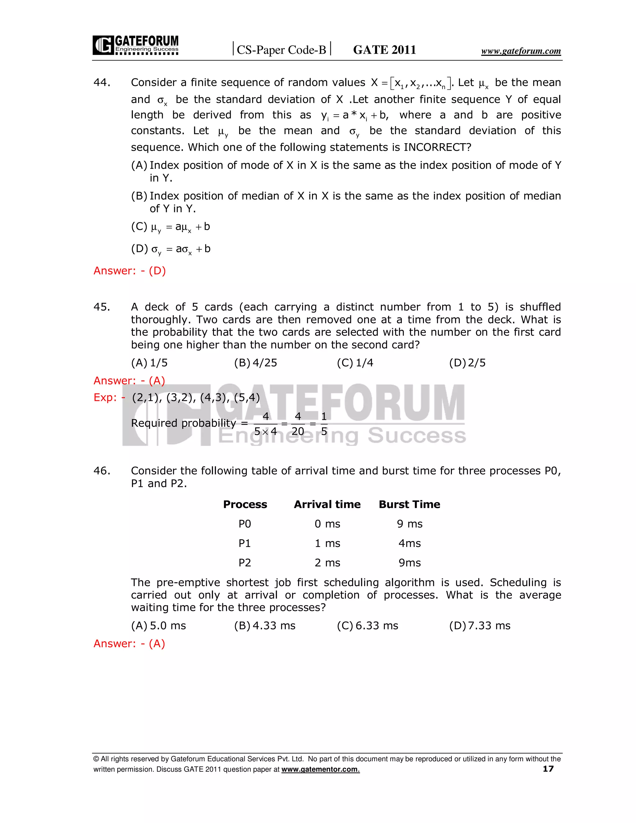 CS-Paper Code-B GATE 2011 www.gateforum.com
© All rights reserved by Gateforum Educational Services Pvt. Ltd. No part of this document may be reproduced or utilized in any form without the
written permission. Discuss GATE 2011 question paper at www.gatementor.com. 17
44. Consider a finite sequence of random values 1 2 n xX x ,x ,...x . Let= µ   be the mean
and xσ be the standard deviation of X .Let another finite sequence Y of equal
length be derived from this as i iy a * x b,= + where a and b are positive
constants. Let yµ be the mean and yσ be the standard deviation of this
sequence. Which one of the following statements is INCORRECT?
(A) Index position of mode of X in X is the same as the index position of mode of Y
in Y.
(B) Index position of median of X in X is the same as the index position of median
of Y in Y.
(C) y xa bµ = µ +
(D) y xa bσ = σ +
Answer: - (D)
45. A deck of 5 cards (each carrying a distinct number from 1 to 5) is shuffled
thoroughly. Two cards are then removed one at a time from the deck. What is
the probability that the two cards are selected with the number on the first card
being one higher than the number on the second card?
(A) 1/5 (B) 4/25 (C) 1/4 (D)2/5
Answer: - (A)
Exp: - (2,1), (3,2), (4,3), (5,4)
Required probability =
4 4 1
5 4 20 5
= =
×
46. Consider the following table of arrival time and burst time for three processes P0,
P1 and P2.
Process Arrival time Burst Time
P0 0 ms 9 ms
P1 1 ms 4ms
P2 2 ms 9ms
The pre-emptive shortest job first scheduling algorithm is used. Scheduling is
carried out only at arrival or completion of processes. What is the average
waiting time for the three processes?
(A) 5.0 ms (B) 4.33 ms (C) 6.33 ms (D)7.33 ms
Answer: - (A)
 