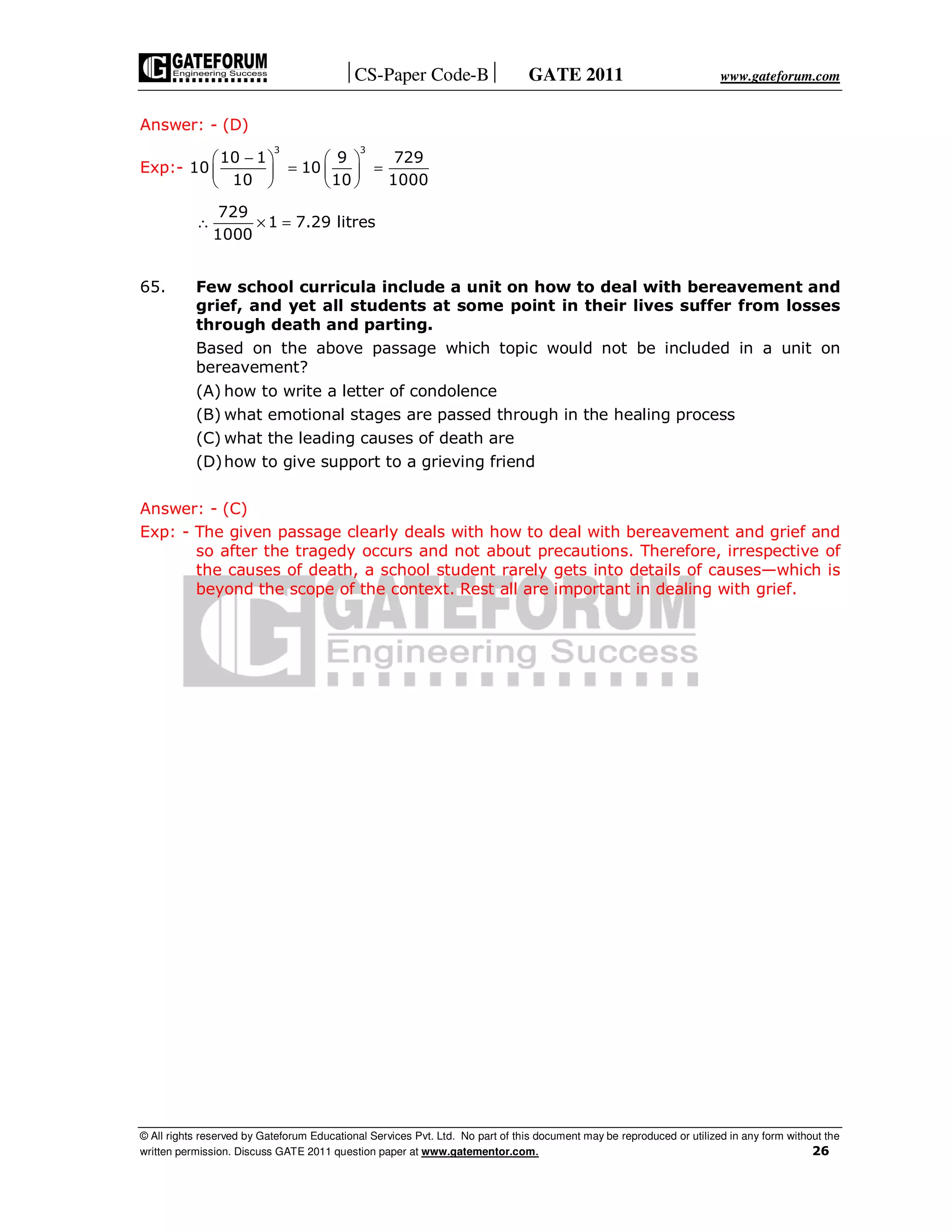 CS-Paper Code-B GATE 2011 www.gateforum.com
© All rights reserved by Gateforum Educational Services Pvt. Ltd. No part of this document may be reproduced or utilized in any form without the
written permission. Discuss GATE 2011 question paper at www.gatementor.com. 26
Answer: - (D)
Exp:-
3 3
10 1 9 729
10 10
10 10 1000
−   
= =   
   
729
1 7.29 litres
1000
∴ × =
65. Few school curricula include a unit on how to deal with bereavement and
grief, and yet all students at some point in their lives suffer from losses
through death and parting.
Based on the above passage which topic would not be included in a unit on
bereavement?
(A) how to write a letter of condolence
(B) what emotional stages are passed through in the healing process
(C) what the leading causes of death are
(D)how to give support to a grieving friend
Answer: - (C)
Exp: - The given passage clearly deals with how to deal with bereavement and grief and
so after the tragedy occurs and not about precautions. Therefore, irrespective of
the causes of death, a school student rarely gets into details of causes—which is
beyond the scope of the context. Rest all are important in dealing with grief.
 