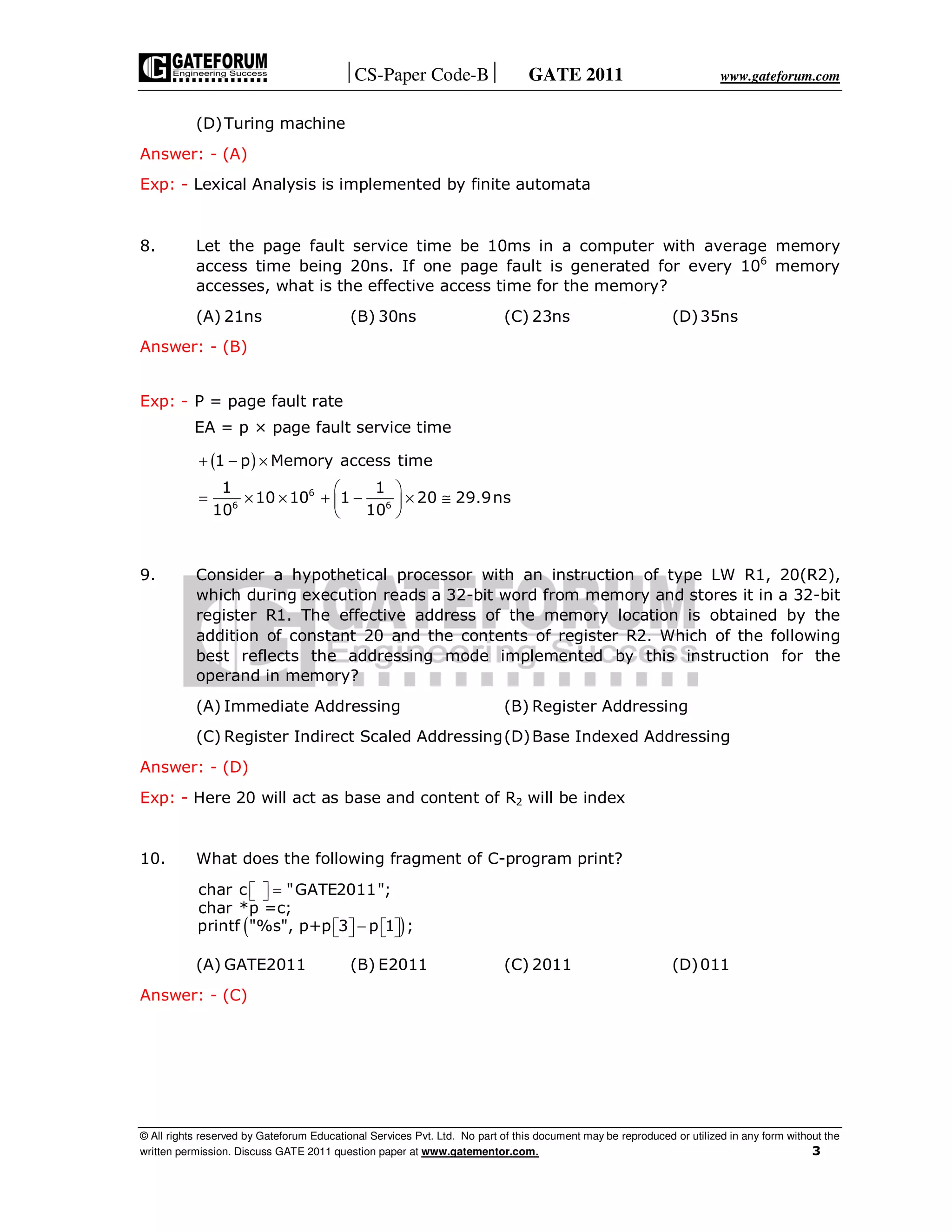 CS-Paper Code-B GATE 2011 www.gateforum.com
© All rights reserved by Gateforum Educational Services Pvt. Ltd. No part of this document may be reproduced or utilized in any form without the
written permission. Discuss GATE 2011 question paper at www.gatementor.com. 3
(D)Turing machine
Answer: - (A)
Exp: - Lexical Analysis is implemented by finite automata
8. Let the page fault service time be 10ms in a computer with average memory
access time being 20ns. If one page fault is generated for every 106
memory
accesses, what is the effective access time for the memory?
(A) 21ns (B) 30ns (C) 23ns (D)35ns
Answer: - (B)
Exp: - P = page fault rate
EA = p × page fault service time
( )
6
6 6
1 p Memory access time
1 1
10 10 1 20 29.9ns
10 10
+ − ×
 
= × × + − × ≅ 
 
9. Consider a hypothetical processor with an instruction of type LW R1, 20(R2),
which during execution reads a 32-bit word from memory and stores it in a 32-bit
register R1. The effective address of the memory location is obtained by the
addition of constant 20 and the contents of register R2. Which of the following
best reflects the addressing mode implemented by this instruction for the
operand in memory?
(A) Immediate Addressing (B) Register Addressing
(C) Register Indirect Scaled Addressing(D)Base Indexed Addressing
Answer: - (D)
Exp: - Here 20 will act as base and content of R2 will be index
10. What does the following fragment of C-program print?
( )
char c "GATE2011";
char *p =c;
printf "%s", p+p 3 p 1 ;
=  
−      
(A) GATE2011 (B) E2011 (C) 2011 (D)011
Answer: - (C)
 