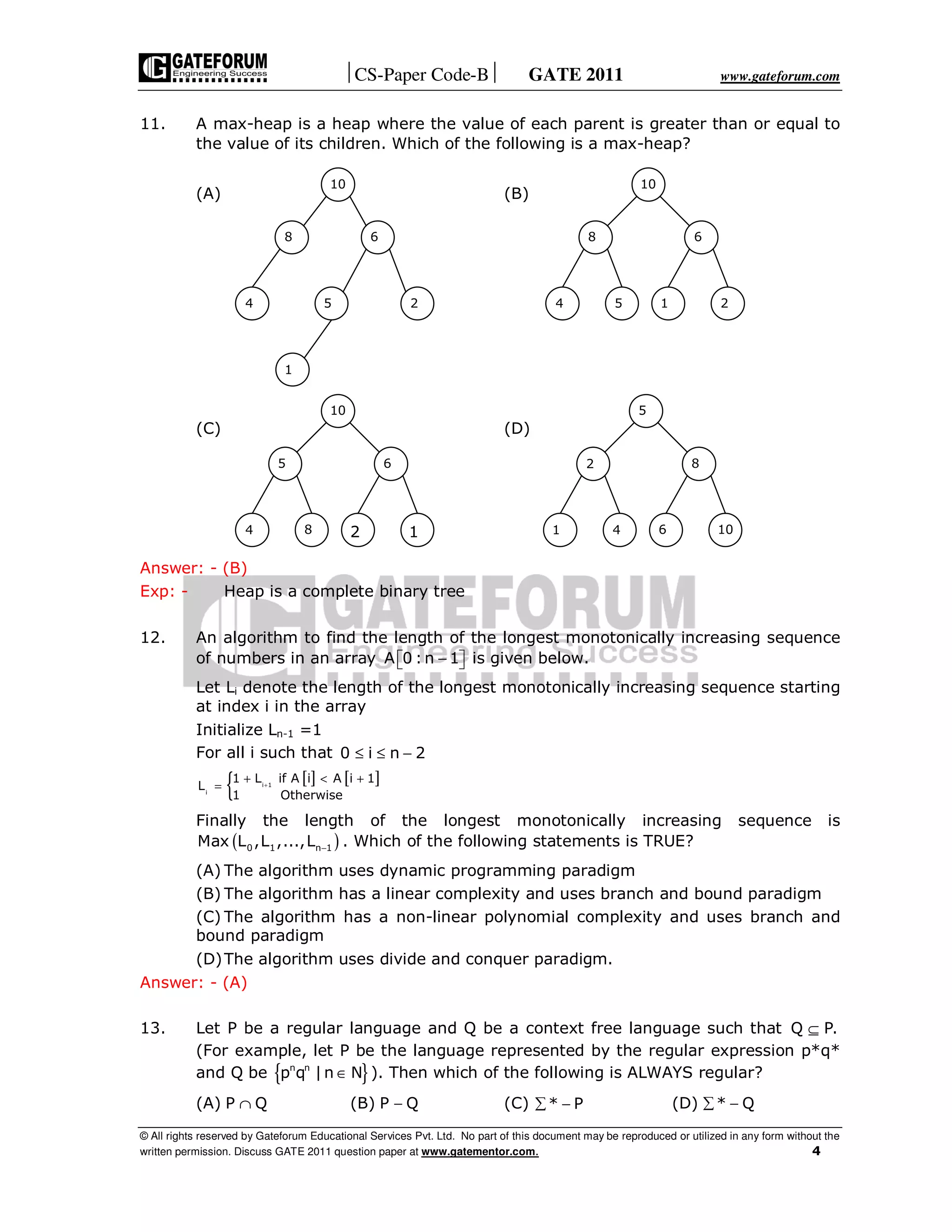 CS-Paper Code-B GATE 2011 www.gateforum.com
© All rights reserved by Gateforum Educational Services Pvt. Ltd. No part of this document may be reproduced or utilized in any form without the
written permission. Discuss GATE 2011 question paper at www.gatementor.com. 4
11. A max-heap is a heap where the value of each parent is greater than or equal to
the value of its children. Which of the following is a max-heap?
(A) (B)
(C) (D)
Answer: - (B)
Exp: - Heap is a complete binary tree
12. An algorithm to find the length of the longest monotonically increasing sequence
of numbers in an array A 0 :n 1−   is given below.
Let Li denote the length of the longest monotonically increasing sequence starting
at index i in the array
Initialize Ln-1 =1
For all i such that 0 i n 2≤ ≤ −
[ ] [ ]
{ i 1
i
1 L if A i A i 1
L
1 Otherwise
+
+ < +
=
Finally the length of the longest monotonically increasing sequence is
( )0 1 n 1Max L ,L ,...,L − . Which of the following statements is TRUE?
(A) The algorithm uses dynamic programming paradigm
(B) The algorithm has a linear complexity and uses branch and bound paradigm
(C) The algorithm has a non-linear polynomial complexity and uses branch and
bound paradigm
(D)The algorithm uses divide and conquer paradigm.
Answer: - (A)
13. Let P be a regular language and Q be a context free language such that Q P.⊆
(For example, let P be the language represented by the regular expression p*q*
and Q be { }∈n n
p q |n N ). Then which of the following is ALWAYS regular?
(A) P Q∩ (B) −P Q (C) * P∑ − (D) * Q∑ −
10
68
4 25
1
10
68
4 25 1
10
65
4 18 2
5
82
1 104 6
 