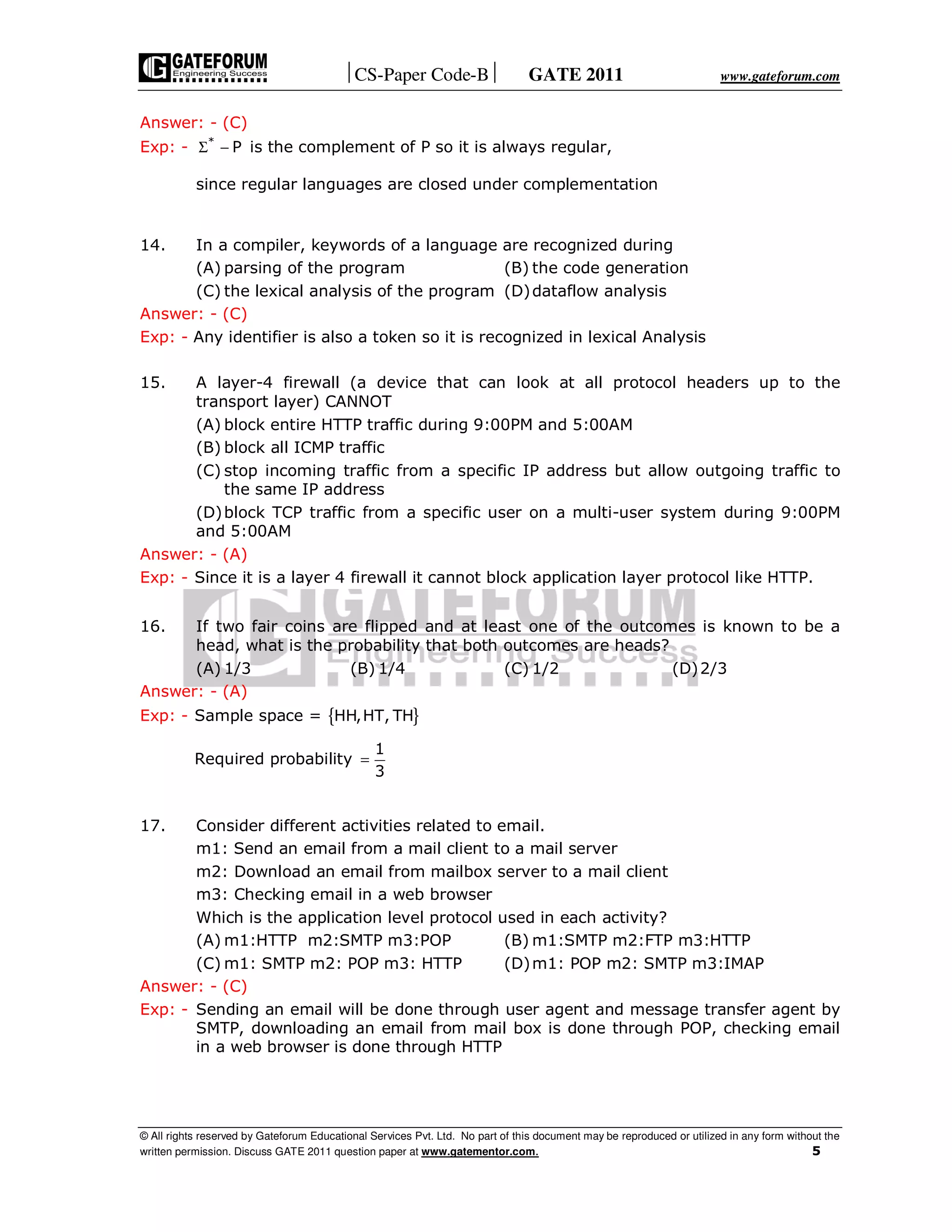 CS-Paper Code-B GATE 2011 www.gateforum.com
© All rights reserved by Gateforum Educational Services Pvt. Ltd. No part of this document may be reproduced or utilized in any form without the
written permission. Discuss GATE 2011 question paper at www.gatementor.com. 5
Answer: - (C)
Exp: - *
PΣ − is the complement of P so it is always regular,
since regular languages are closed under complementation
14. In a compiler, keywords of a language are recognized during
(A) parsing of the program (B) the code generation
(C) the lexical analysis of the program (D)dataflow analysis
Answer: - (C)
Exp: - Any identifier is also a token so it is recognized in lexical Analysis
15. A layer-4 firewall (a device that can look at all protocol headers up to the
transport layer) CANNOT
(A) block entire HTTP traffic during 9:00PM and 5:00AM
(B) block all ICMP traffic
(C) stop incoming traffic from a specific IP address but allow outgoing traffic to
the same IP address
(D)block TCP traffic from a specific user on a multi-user system during 9:00PM
and 5:00AM
Answer: - (A)
Exp: - Since it is a layer 4 firewall it cannot block application layer protocol like HTTP.
16. If two fair coins are flipped and at least one of the outcomes is known to be a
head, what is the probability that both outcomes are heads?
(A) 1/3 (B) 1/4 (C) 1/2 (D)2/3
Answer: - (A)
Exp: - Sample space = { }HH,HT, TH
Required probability
1
3
=
17. Consider different activities related to email.
m1: Send an email from a mail client to a mail server
m2: Download an email from mailbox server to a mail client
m3: Checking email in a web browser
Which is the application level protocol used in each activity?
(A) m1:HTTP m2:SMTP m3:POP (B) m1:SMTP m2:FTP m3:HTTP
(C) m1: SMTP m2: POP m3: HTTP (D)m1: POP m2: SMTP m3:IMAP
Answer: - (C)
Exp: - Sending an email will be done through user agent and message transfer agent by
SMTP, downloading an email from mail box is done through POP, checking email
in a web browser is done through HTTP
 