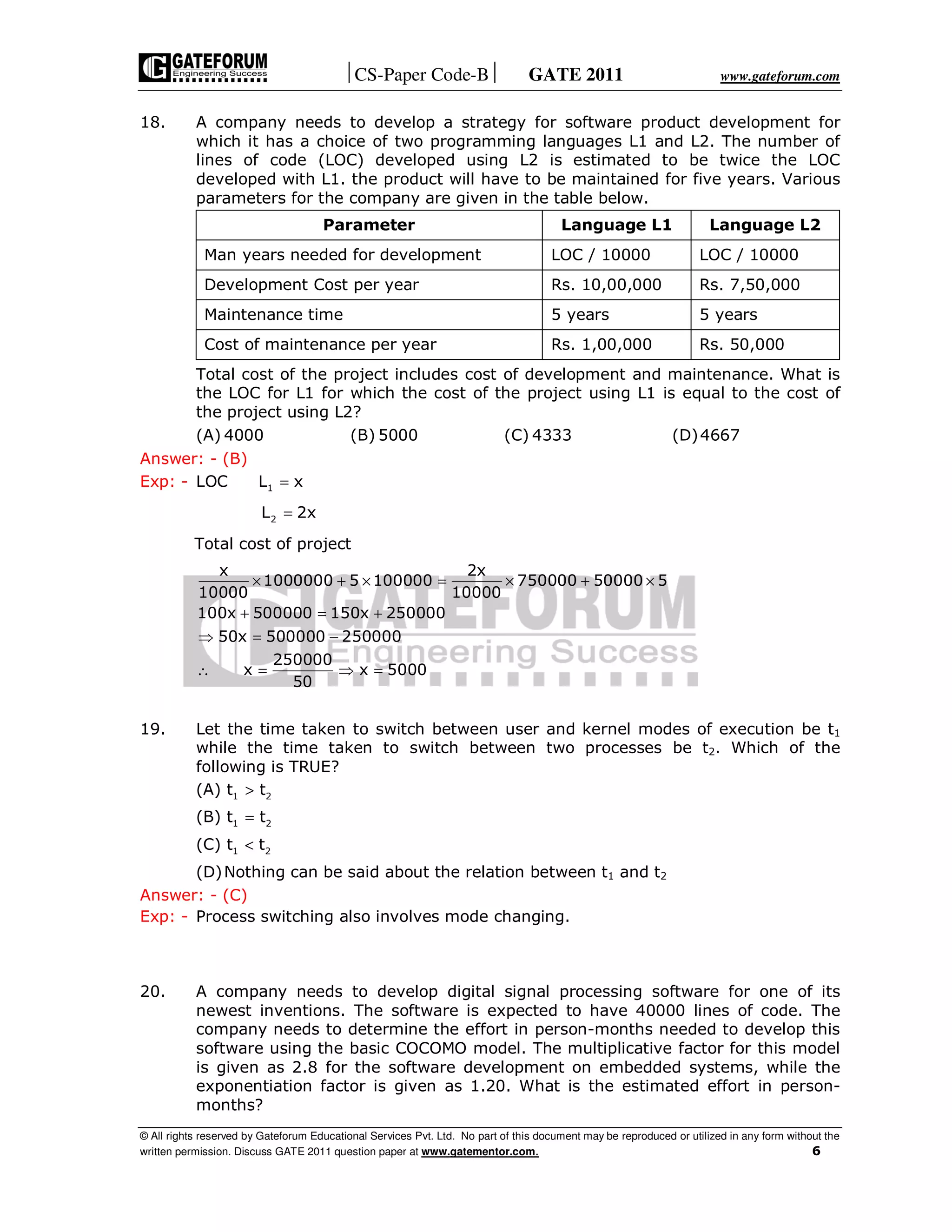 CS-Paper Code-B GATE 2011 www.gateforum.com
© All rights reserved by Gateforum Educational Services Pvt. Ltd. No part of this document may be reproduced or utilized in any form without the
written permission. Discuss GATE 2011 question paper at www.gatementor.com. 6
18. A company needs to develop a strategy for software product development for
which it has a choice of two programming languages L1 and L2. The number of
lines of code (LOC) developed using L2 is estimated to be twice the LOC
developed with L1. the product will have to be maintained for five years. Various
parameters for the company are given in the table below.
Parameter Language L1 Language L2
Man years needed for development LOC / 10000 LOC / 10000
Development Cost per year Rs. 10,00,000 Rs. 7,50,000
Maintenance time 5 years 5 years
Cost of maintenance per year Rs. 1,00,000 Rs. 50,000
Total cost of the project includes cost of development and maintenance. What is
the LOC for L1 for which the cost of the project using L1 is equal to the cost of
the project using L2?
(A) 4000 (B) 5000 (C) 4333 (D)4667
Answer: - (B)
Exp: - 1LOC L x=
2L 2x=
Total cost of project
× + × = × + ×
+ = +
⇒ = −
∴ = ⇒ =
x 2x
1000000 5 100000 750000 50000 5
10000 10000
100x 500000 150x 250000
50x 500000 250000
250000
x x 5000
50
19. Let the time taken to switch between user and kernel modes of execution be t1
while the time taken to switch between two processes be t2. Which of the
following is TRUE?
(A) 1 2t t>
(B) 1 2t t=
(C) 1 2t t<
(D)Nothing can be said about the relation between t1 and t2
Answer: - (C)
Exp: - Process switching also involves mode changing.
20. A company needs to develop digital signal processing software for one of its
newest inventions. The software is expected to have 40000 lines of code. The
company needs to determine the effort in person-months needed to develop this
software using the basic COCOMO model. The multiplicative factor for this model
is given as 2.8 for the software development on embedded systems, while the
exponentiation factor is given as 1.20. What is the estimated effort in person-
months?
 