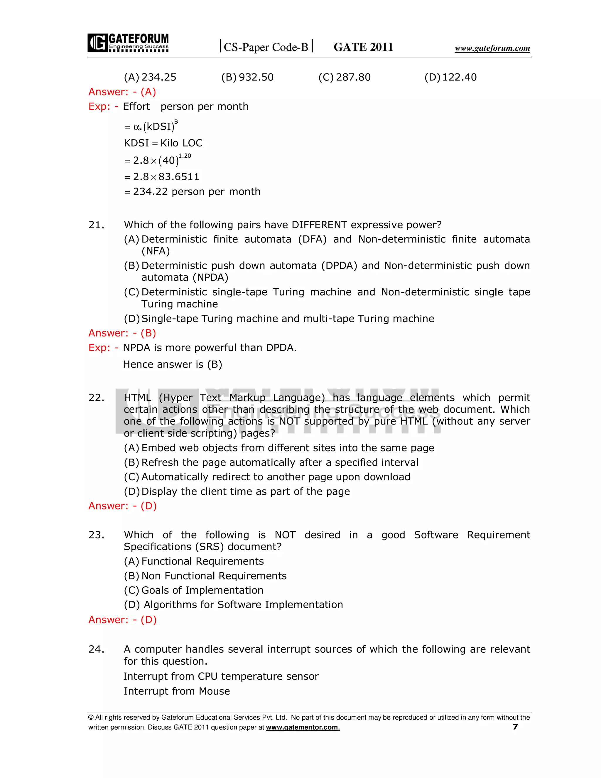 CS-Paper Code-B GATE 2011 www.gateforum.com
© All rights reserved by Gateforum Educational Services Pvt. Ltd. No part of this document may be reproduced or utilized in any form without the
written permission. Discuss GATE 2011 question paper at www.gatementor.com. 7
(A) 234.25 (B) 932.50 (C) 287.80 (D)122.40
Answer: - (A)
Exp: - Effort person per month
( )
( )
B
1.20
. kDSI
KDSI Kilo LOC
2.8 40
2.8 83.6511
234.22 person per month
= α
=
= ×
= ×
=
21. Which of the following pairs have DIFFERENT expressive power?
(A) Deterministic finite automata (DFA) and Non-deterministic finite automata
(NFA)
(B) Deterministic push down automata (DPDA) and Non-deterministic push down
automata (NPDA)
(C) Deterministic single-tape Turing machine and Non-deterministic single tape
Turing machine
(D)Single-tape Turing machine and multi-tape Turing machine
Answer: - (B)
Exp: - NPDA is more powerful than DPDA.
Hence answer is (B)
22. HTML (Hyper Text Markup Language) has language elements which permit
certain actions other than describing the structure of the web document. Which
one of the following actions is NOT supported by pure HTML (without any server
or client side scripting) pages?
(A) Embed web objects from different sites into the same page
(B) Refresh the page automatically after a specified interval
(C) Automatically redirect to another page upon download
(D)Display the client time as part of the page
Answer: - (D)
23. Which of the following is NOT desired in a good Software Requirement
Specifications (SRS) document?
(A) Functional Requirements
(B) Non Functional Requirements
(C) Goals of Implementation
(D) Algorithms for Software Implementation
Answer: - (D)
24. A computer handles several interrupt sources of which the following are relevant
for this question.
Interrupt from CPU temperature sensor
Interrupt from Mouse
 