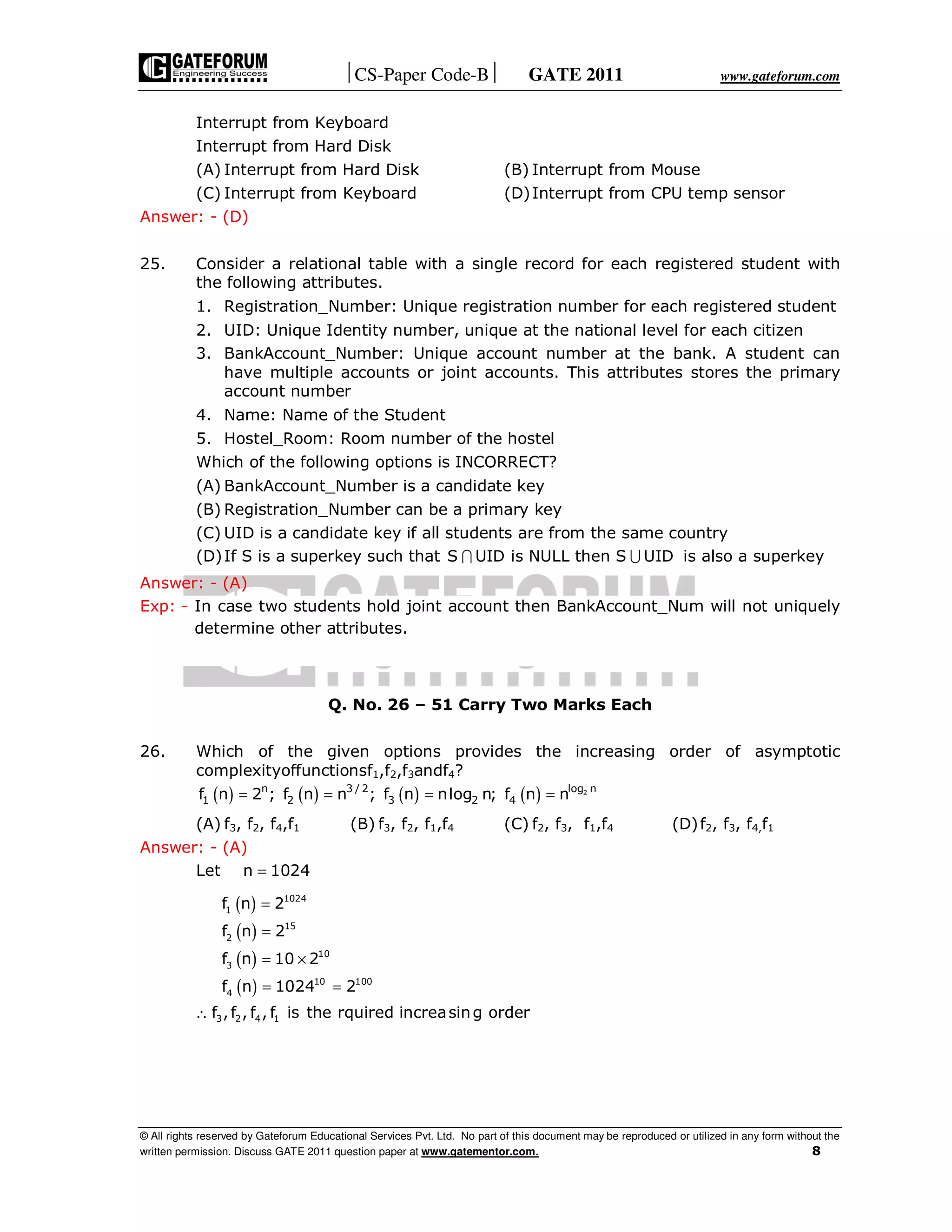 CS-Paper Code-B GATE 2011 www.gateforum.com
© All rights reserved by Gateforum Educational Services Pvt. Ltd. No part of this document may be reproduced or utilized in any form without the
written permission. Discuss GATE 2011 question paper at www.gatementor.com. 8
Interrupt from Keyboard
Interrupt from Hard Disk
(A) Interrupt from Hard Disk (B) Interrupt from Mouse
(C) Interrupt from Keyboard (D)Interrupt from CPU temp sensor
Answer: - (D)
25. Consider a relational table with a single record for each registered student with
the following attributes.
1. Registration_Number: Unique registration number for each registered student
2. UID: Unique Identity number, unique at the national level for each citizen
3. BankAccount_Number: Unique account number at the bank. A student can
have multiple accounts or joint accounts. This attributes stores the primary
account number
4. Name: Name of the Student
5. Hostel_Room: Room number of the hostel
Which of the following options is INCORRECT?
(A) BankAccount_Number is a candidate key
(B) Registration_Number can be a primary key
(C) UID is a candidate key if all students are from the same country
(D)If S is a superkey such that S UID is NULL then S UID∩ ∪ is also a superkey
Answer: - (A)
Exp: - In case two students hold joint account then BankAccount_Num will not uniquely
determine other attributes.
Q. No. 26 – 51 Carry Two Marks Each
26. Which of the given options provides the increasing order of asymptotic
complexityoffunctionsf1,f2,f3andf4?
( ) ( ) ( ) ( ) 2log nn 3 / 2
1 2 3 2 4f n 2 ; f n n ; f n nlog n; f n n= = = =
(A) f3, f2, f4,f1 (B) f3, f2, f1,f4 (C) f2, f3, f1,f4 (D)f2, f3, f4,f1
Answer: - (A)
Let n 1024=
( )
( )
( )
( )
1024
1
15
2
10
3
10 100
4
3 2 4 1
f n 2
f n 2
f n 10 2
f n 1024 2
f ,f , f , f is the rquired increasing order
=
=
= ×
= =
∴
 
