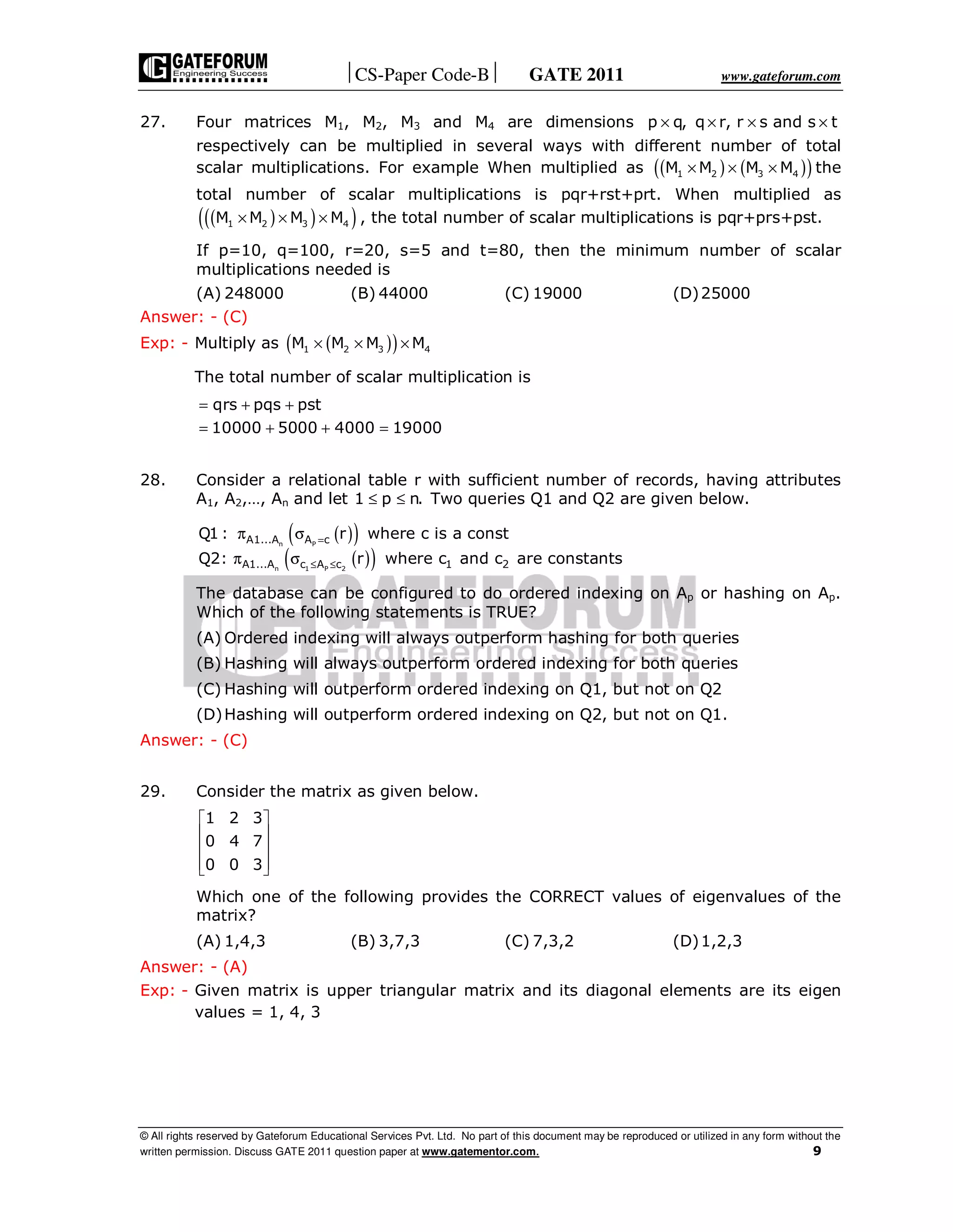 CS-Paper Code-B GATE 2011 www.gateforum.com
© All rights reserved by Gateforum Educational Services Pvt. Ltd. No part of this document may be reproduced or utilized in any form without the
written permission. Discuss GATE 2011 question paper at www.gatementor.com. 9
27. Four matrices M1, M2, M3 and M4 are dimensions p q, q r, r s and s t× × × ×
respectively can be multiplied in several ways with different number of total
scalar multiplications. For example When multiplied as ( ) ( )( )1 2 3 4M M M M× × × the
total number of scalar multiplications is pqr+rst+prt. When multiplied as
( )( )( )1 2 3 4M M M M× × × , the total number of scalar multiplications is pqr+prs+pst.
If p=10, q=100, r=20, s=5 and t=80, then the minimum number of scalar
multiplications needed is
(A) 248000 (B) 44000 (C) 19000 (D)25000
Answer: - (C)
Exp: - Multiply as ( )( )1 2 3 4M M M M× × ×
The total number of scalar multiplication is
qrs pqs pst
10000 5000 4000 19000
= + +
= + + =
28. Consider a relational table r with sufficient number of records, having attributes
A1, A2,…, An and let 1 p n.≤ ≤ Two queries Q1 and Q2 are given below.
( )( )
( )( )
n P
n 1 P 2
A1...A A c
A1...A c A c 1 2
Q1 : r where c is a const
Q2: r where c and c are constants
=
≤ ≤
π σ
π σ
The database can be configured to do ordered indexing on Ap or hashing on Ap.
Which of the following statements is TRUE?
(A) Ordered indexing will always outperform hashing for both queries
(B) Hashing will always outperform ordered indexing for both queries
(C) Hashing will outperform ordered indexing on Q1, but not on Q2
(D)Hashing will outperform ordered indexing on Q2, but not on Q1.
Answer: - (C)
29. Consider the matrix as given below.
1 2 3
0 4 7
0 0 3
 
 
 
  
Which one of the following provides the CORRECT values of eigenvalues of the
matrix?
(A) 1,4,3 (B) 3,7,3 (C) 7,3,2 (D)1,2,3
Answer: - (A)
Exp: - Given matrix is upper triangular matrix and its diagonal elements are its eigen
values = 1, 4, 3
 