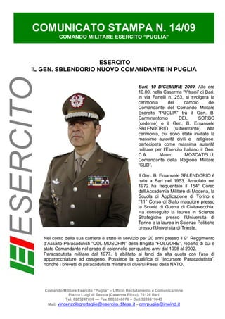 COMUNICATO STAMPA N. 14/09
          COMANDO MILITARE ESERCITO “PUGLIA”



                    ESERCITO
IL GEN. SBLENDORIO NUOVO COMANDANTE IN PUGLIA

                                                    Bari, 10 DICEMBRE 2009. Alle ore
                                                    10.00, nella Caserma “Vitrani” di Bari,
                                                    in via Fanelli n. 253, si svolgerà la
                                                    cerimonia       del     cambio       del
                                                    Comandante del Comando Militare
                                                    Esercito “PUGLIA” tra il Gen. B.
                                                    Carminantonio        DEL        SORBO
                                                    (cedente) e il Gen. B. Emanuele
                                                    SBLENDORIO (subentrante). Alla
                                                    cerimonia, cui sono state invitate la
                                                    massime autorità civili e religiose,
                                                    parteciperà come massima autorità
                                                    militare per l’Esercito Italiano il Gen.
                                                    C.A.       Mauro        MOSCATELLI,
                                                    Comandante della Regione Militare
                                                    “SUD”.

                                                    Il Gen. B. Emanuele SBLENDORIO è
                                                    nato a Bari nel 1953. Arruolato nel
                                                    1972 ha frequentato il 154° Corso
                                                    dell’Accademia Militare di Modena, la
                                                    Scuola di Applicazione di Torino e
                                                    l’11° Corso di Stato maggiore presso
                                                    la Scuola di Guerra di Civitavecchia.
                                                    Ha conseguito la laurea in Scienze
                                                    Strategiche presso l’Università di
                                                    Torino e la laurea in Scienze Politiche
                                                    presso l’Università di Trieste.

   Nel corso della sua carriera è stato in servizio per 20 anni presso il 9° Reggimento
   d’Assalto Paracadutisti “COL MOSCHIN” della Brigata “FOLGORE”, reparto di cui è
   stato Comandante nel grado di colonnello per quattro anni dal 1998 al 2002.
   Paracadutista militare dal 1977, è abilitato ai lanci da alta quota con l’uso di
   apparecchiature ad ossigeno. Possiede la qualifica di “Incursore Paracadutista”,
   nonché i brevetti di paracadutista militare di diversi Paesi della NATO.




   Comando Militare Esercito “Puglia” – Ufficio Reclutamento e Comunicazione
               Piazza Luigi di Savoia (Caserma Picca), 70126 Bari
              Tel. 0805247099 –– Fax 0805240076 – Cell.3289619045
    Mail: vincenzolegrottaglie@esercito.difesa.it – cmrpuglia@inwind.it
 