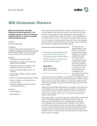Case Study
GfK Consumer Choices (DAX: GFK) is a division of the GfK Group, which
is the fifth largest market research company in the world. GfK Consumer
Choices is the global leader in sales reporting and market intelligence for
Technical Consumer Goods markets. The division currently generates over
€1.37 billion with more than 11,000 full time employees tracking markets in
over 100 countries. In recent years GfK Consumer Choices has broadened
its service offering to include markets such as Tourism, Optics and Fashion
and continues to expand its product/service offering.
The CSA team are
spread globally to cover
particular markets and
deliver tailored reporting
intelligence to thousands
of global clients. GfK
Consumer Choices
was seeking to improve
customer service levels
and brand consistency
via standardised training
of all CSAs and at the
same time reduce the
considerable costs
associated with classroom
based training. GfK
Consumer Choices was looking for a comprehensive, yet simple to use and
robust system that would fulfil their global training needs, and after a rigorous
selection process chose Saba OnDemand combined with Saba Anywhere.
The solution was piloted in June 2010, with the official launch just 2 months
later in August.
Claude Floch, GfK’s Global Training Director commented: “The solution had
to be delivered in the cloud, quick to deploy and offer the comprehensive
range of functionality we needed to provide the service to even the most
remote locations. Saba’s solution met our criteria and we deployed the
solution in just 8 weeks.”
Saba enables CSA’s, to access their learning remotely without compromising
content or the learning experience. With Saba Anywhere, CSA’s can
download, view, and interact with rich, standards-based courseware
and knowledge content anywhere, anytime, regardless of their network
connectivity. Saba Anywhere ensures learning content is available around
the clock, around the globe, whether connected or disconnected from the
corporate network or the Internet. Access to learning content was a key
challenge for GfK Consumer Choices, with offices based in countries where
internet access is unreliable.
GfK Consumer Choices uses Saba
OnDemand and Saba Anywhere to cost
effectively manage content and training for
a global workforce, to ensure a consistent
brand and delivery service
Industry
Retail and Technology
Challenge
To rapidly improve and continually align the
expertise of a globally spread work force of Client
Service Analysts (CSAs) in the GfK Consumer
Choices Division. (GfK Consumer Choices)
Benefits
ƒƒ Standardised e-learning for CSAs
ƒƒ Certification of all CSAs, via the e-learning
training ‘Path to Expertise’
ƒƒ Reduction in travel/accommodation costs
associated with classroom training
ƒƒ Solution universally available across 100
countries
ƒƒ Expert CSAs provide an improved customer
service level
ƒƒ Increase in potential chargeable days for CSAs
ƒƒ Ensures consistency in brand and service
across the globe
ƒƒ Immediate availability of training to newest
countries for the Division
Solutions
ƒƒ Saba OnDemand
ƒƒ Saba Anywhere
“The solution had to be delivered in the
cloud, quick to deploy and offer the
comprehensive range of functionality we
needed to provide the service to even
the most remote locations.
”
Claude Floch
Global Training Director
GfK Consumer Choices
GfK Consumer Choices
 