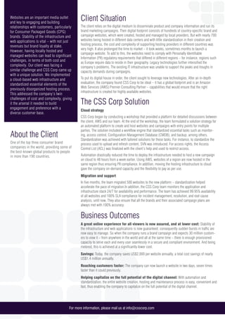 About the Client
One of the top three consumer brand
companies in the world, providing some of
the best-known global products to people
in more than 190 countries.
For more information, please mail us at info@csscorp.com
Websites are an important media outlet
and key to engaging and building
relationships with customers, particularly
for Consumer Packaged Goods (CPG)
brands. Stability of the infrastructure and
web applications is vital – with not just
revenues but brand loyalty at stake.
However, having locally hosted and
managed websites can lead to significant
challenges, in terms of both cost and
complexity. Our client was facing a
similar challenge and CSS Corp came up
with a unique solution. We implemented
a cloud-based web infrastructure and
standardized essential elements of the
previously disorganized hosting process.
This addressed the company’s twin
challenges of cost and complexity, giving
it the arsenal it needed to build
engagement and preference with a
diverse customer base.
Client Situation
The client relies on the digital medium to disseminate product and company information and run its
brand marketing campaigns. Their digital footprint consists of hundreds of country-specific brand and
campaign websites, which were created, hosted and managed by local providers. But with nearly 700
websites being hosted in different data centers and with little standardization in their creation and
hosting process, the cost and complexity of supporting hosting providers in different countries was
very high. It also prolonged the time to market – it took weeks, sometimes months to launch a
campaign website. To add to this, the websites need to comply with Personally Identifiable
Information (PII) regulatory requirements that differed in different regions – for instance, regions such
as Europe require data to reside in their geography. Legacy technologies further intensified the
company’s problems. The existing IT infrastructure was unable to support the peaks and troughs in
capacity demands during campaigns.
To put its digital house in order, the client sought to leverage new technologies. After an in-depth
evaluation, the company found CSS Corp to be ideal – it has a global footprint and is an Amazon
Web Services (AWS) Premier Consulting Partner – capabilities that would ensure that the right
infrastructure is created for highly available websites.
The CSS Corp Solution
Cloud strategy
CSS Corp began by conducting a workshop that provided a platform for detailed discussions between
the client, AWS and our team. At the end of the workshop, the team formulated a solution strategy for
an automated platform to create and host websites and campaigns with entry points for multiple
parties. The solution included a workflow engine that standardized essential tasks such as monitor-
ing, access control, Configuration Management Database (CMDB), and backup, among others.
Standardization was achieved with tailored solutions for these tasks. For instance, to standardize the
process used to upload and refresh content, SVN was introduced. For access rights, the Access
Control List (ACL) was finalized with the client’s help and used to restrict access.
Automation drastically reduced the time to deploy the infrastructure needed to host a new campaign
on cloud to 48 hours from a week earlier. Using AWS, websites of a region are now hosted in the
same region thus ensuring PII compliance. In addition, moving the hosting infrastructure to cloud
gave the company on-demand capacity and the flexibility to pay as per use.
Migration and support
In five months, the team migrated 500 websites to the new platform – standardization helped
accelerate the pace of migration.In addition, the CSS Corp team monitors the application and
infrastructure stack 24/7 for availability and performance. The team has achieved 99.95% availability
of all websites and 100% SLA compliance for incident management, resolution, and root cause
analysis, until now. They also ensure that all the brands and their associated campaign plans are
always met with 100% accuracy.
Business Outcomes
A great online experience for all viewers is now assured, and at lower cost: Stability of
the infrastructure and web applications is now guaranteed; consequently sudden bursts in traffic are
now easy to manage. So when the company runs a brand campaign and expects 30 million custom-
ers to view it – from anywhere in the world and all at the same time – there is enough provisioned
capacity to serve each and every user seamlessly in a secure and compliant environment. And being
metered, this is achieved at a significantly lower cost.
Savings: Today, the company saves US$2,000 per website annually, a total cost savings of nearly
US$1.4 million annually.
Reaching customers faster: The company can now launch a website in two days, seven times
faster than it could previously.
Helping capitalize on the full potential of the digital channel: With automation and
standardization, the entire website creation, hosting and maintenance process is easy, convenient and
fast, thus enabling the company to capitalize on the full potential of the digital channel.
 