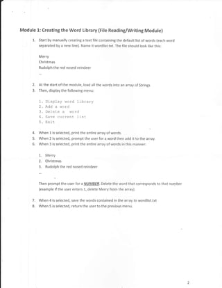 Module 1: Creating the Word Library (File Reading/Writing Module)

     L.   Start by manually creating a text file containing the default list of words (each word
          separated by a new line). Name it wordlist.txt. The file should look like this:

          Merry
          Christmas
          Rudolph the red nosed reindeer



     2.   At the start of the module, load all the words into an array of Strings
     3.   Then, display the following menu:


          1. Display word library
          2. Add a word
          3. Delete a word
          4. Save current list
          5. Exit
     4.   When f. is selected, print the entire array of words.
     5.   When 2 is selected, prompt the user for a word then add it to the array.
     6.   When 3 is selected, print the entire array of words in this manner:


          I.   Merry
          2.   Christmas
          3.   Rudolph the red nosed reindeer



          Then prompt the user for a NIJMBER. Delete the word that corresponds to that number
          (example if the user enters 1, delete Merry from the array).


     7.   When 4 is selected, save the words contained in the array to wordlist.txt
     8.   When 5 is selected, return the user to the previous menu.
 