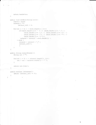 /

                                                                                       -


            return hasLetter;
    )



    public void seLWorl (String word)          {

        inword : word;
        outword : "";
             letters_left : O;
            for(int   i = 0; i < word.lengthO; i++11
                    if((word.charAt(i):= ' ') ll (word.charAt-(i)::'.')       ll
                            (word.charAt(i):= ', ', I I (word.charAt(i):: '?') i
                                                                               i


                            (word.charAt(i):= ttt; ll (word.charAt(i):: "'t, 1l
                            (word'charAt (i)::' " ) ) {
                      outword: outword + word.charAt(i) ;
                 l else   1


                    outword : outword + "_" ;
                    f ette rs_le ft ++;
                      l
            I
    )


    n'ht in qts,,n^ ^rll-^ufBlanks()       {

         String   out : tr tt -

            for(int i:0;    i < outworcl.lengthO; i++;1
                 our : our + outword. charAt (i) + rr II'
            )



            return out. trin   (   )   ;
        )



    public boolean isGuessedO {
        return (letters left- :: 0);
        l




                                                                                   5
 