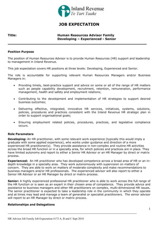 JOB EXPECTATION
Title:

Human Resources Advisor Family
Developing – Experienced - Senior

Position Purpose
The position of Human Resources Advisor is to provide Human Resources (HR) support and leadership
to management in Inland Revenue.
This job expectation covers HR positions at three levels: Developing, Experienced and Senior.
The role is accountable for supporting relevant Human Resources Managers and/or Business
Managers in:
•

Providing timely, best-practice support and advice on some or all of the range of HR matters
such as people capability development, recruitment, retention, remuneration, performance
management, health and safety and employment relations;

•

Contributing to the development and implementation of HR strategies to support desired
business outcomes;

•

Delivering effective, integrated, innovative HR services, initiatives, systems, solutions,
policies, procedures and practices consistent with the Inland Revenue HR strategic plan in
order to support organisational goals;

•

Ensuring employment related policies, procedures, practices, and legislative compliance
occurs.

Role Parameters
Developing: An HR practitioner, with some relevant work experience (typically this would imply a
graduate with some applied experience), who works under guidance and direction of a more
experienced HR practitioner(s). They provide assistance in non-complex and routine HR activities
across the broad HR function or in a specialty area, for which policies and practices are in place. They
have limited autonomy and report to either a Senior HR Advisor or an HR Manager by direct or matrix
process.
Experienced: An HR practitioner who has developed competence across a broad area of HR or an indepth knowledge in a specialty area. They work autonomously with supervision on matters of
concern. They are able to work on matters of moderate complexity and make recommendations to
business managers and/or HR professionals. The experienced advisor will also report to either a
Senior HR Advisor or an HR Manager by direct or matrix process.
Senior: A highly experienced professional HR practitioner who is able to work across the full range of
the HR function or is seen as an expert in their chosen area of competence. They provide advice and
assistance to business managers and other HR practitioners on complex, multi-dimensional HR issues.
The senior practitioner is expected to take a leadership role in the community in which they operate
and at times may lead and manage a team of generalist or specialist practitioners. The senior advisor
will report to an HR Manager by direct or matrix process.
Relationships and Delegations

1
HR Advisor Job Family Job Expectation #173 A, B and C Sept 2010

 
