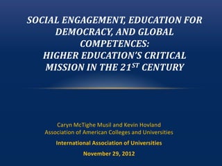 SOCIAL ENGAGEMENT, EDUCATION FOR
     DEMOCRACY, AND GLOBAL
          COMPETENCES:
   HIGHER EDUCATION’S CRITICAL
   MISSION IN THE 21 ST CENTURY




       Caryn McTighe Musil and Kevin Hovland
   Association of American Colleges and Universities
       International Association of Universities
                 November 29, 2012
 