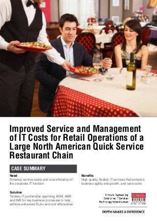 Improved Service and Management
of IT Costs for Retail Operations of a
Large North American Quick Service
Restaurant Chain
CASE SUMMARY
Need
Enhance service levels and cost efficiency of
the corporate IT function
Solution
Turnkey IT partnership spanning ADM, AMS
and IMS for key business processes to help
achieve enhanced SLAs and cost efficiencies
Benefits
High quality, flexible IT services that enhance
business agility and growth, and save costs
 