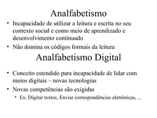 Analfabetismo
• Incapacidade de utilizar a leitura e escrita no seu
  contexto social e como meio de aprendizado e
  desenvolvimento continuado
• Não domina os códigos formais da leitura
             Analfabetismo Digital
• Conceito estendido para incapacidade de lidar com
  meios digitais – novas tecnologias
• Novas competências são exigidas
   • Ex: Digitar textos, Enviar correspondências eletrônicas, ...
 