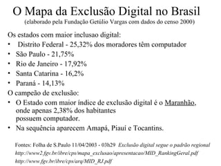 O Mapa da Exclusão Digital no Brasil
      (elaborado pela Fundação Getúlio Vargas com dados do censo 2000)

Os estados com maior inclusao digital:
• Distrito Federal - 25,32% dos moradores têm computador
• São Paulo - 21,75%
• Rio de Janeiro - 17,92%
• Santa Catarina - 16,2%
• Paraná - 14,13%
O campeão de exclusão:
• O Estado com maior índice de exclusão digital é o Maranhão,
  onde apenas 2,38% dos habitantes
  possuem computador.
• Na sequência aparecem Amapá, Piauí e Tocantins.

  Fontes: Folha de S.Paulo 11/04/2003 - 03h29 Exclusão digital segue o padrão regional
  http://www2.fgv.br/ibre/cps/mapa_exclusao/apresentacao/MID_RankingGeral.pdf
  http://www.fgv.br/ibre/cps/arq/MID_RJ.pdf
 