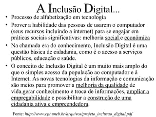 A Inclusão Digital...
• Processo de alfabetização em tecnologia
• Prover a habilidade das pessoas de usarem o computador
  (seus recursos incluindo a internet) para se engajar em
  práticas sociais significativas: melhoria social e econômica
• Na chamada era do conhecimento, Inclusão Digital é uma
  questão básica de cidadania, como é o acesso a serviços
  públicos, educação e saúde.
• O conceito de Inclusão Digital é um muito mais amplo do
  que o simples acesso da população ao computador e à
  Internet. As novas tecnologias da informação e comunicação
  são meios para promover a melhoria da qualidade de
  vida,gerar conhecimento e troca de informações, ampliar a
  empregabilidade e possibilitar a construção de uma
  cidadania ativa e empreendedora.
   Fonte: http://www.cpt.uneb.br/arquivos/projeto_inclusao_digital.pdf
 