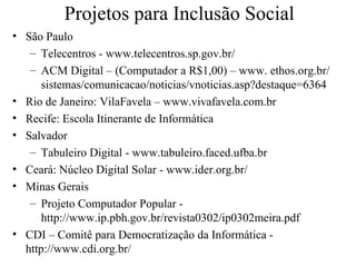 Projetos para Inclusão Social
• São Paulo
   – Telecentros - www.telecentros.sp.gov.br/
   – ACM Digital – (Computador a R$1,00) – www. ethos.org.br/
      sistemas/comunicacao/noticias/vnoticias.asp?destaque=6364
• Rio de Janeiro: VilaFavela – www.vivafavela.com.br
• Recife: Escola Itinerante de Informática
• Salvador
   – Tabuleiro Digital - www.tabuleiro.faced.ufba.br
• Ceará: Núcleo Digital Solar - www.ider.org.br/
• Minas Gerais
   – Projeto Computador Popular -
      http://www.ip.pbh.gov.br/revista0302/ip0302meira.pdf
• CDI – Comitê para Democratização da Informática -
  http://www.cdi.org.br/
 