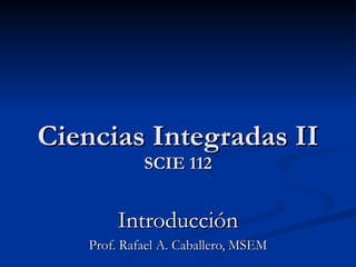 Ciencias Integradas II SCIE 112 Introducción Prof. Rafael A. Caballero, MSEM 