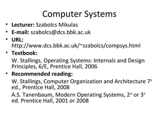 Computer Systems
• Lecturer: Szabolcs Mikulas
• E-mail: szabolcs@dcs.bbk.ac.uk
• URL:
http://www.dcs.bbk.ac.uk/~szabolcs/compsys.html
• Textbook:
W. Stallings, Operating Systems: Internals and Design
Principles, 6/E, Prentice Hall, 2006
• Recommended reading:
W. Stallings, Computer Organization and Architecture 7th
ed., Prentice Hall, 2008
A.S. Tanenbaum, Modern Operating Systems, 2nd or 3rd
ed. Prentice Hall, 2001 or 2008

 