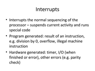 Interrupts
• Interrupts the normal sequencing of the
processor – suspends current activity and runs
special code
• Program generated: result of an instruction,
e.g. division by 0, overflow, illegal machine
instruction
• Hardware generated: timer, I/O (when
finished or error), other errors (e.g. parity
check)

 