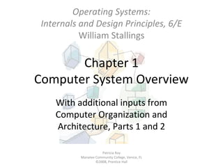 Operating Systems:
Internals and Design Principles, 6/E
William Stallings

Chapter 1
Computer System Overview
With additional inputs from
Computer Organization and
Architecture, Parts 1 and 2
Patricia Roy
Manatee Community College, Venice, FL
©2008, Prentice Hall

 