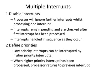 Multiple Interrupts
1 Disable interrupts
– Processor will ignore further interrupts whilst
processing one interrupt
– Interrupts remain pending and are checked after
first interrupt has been processed
– Interrupts handled in sequence as they occur

2 Define priorities
– Low priority interrupts can be interrupted by
higher priority interrupts
– When higher priority interrupt has been
processed, processor returns to previous interrupt

 