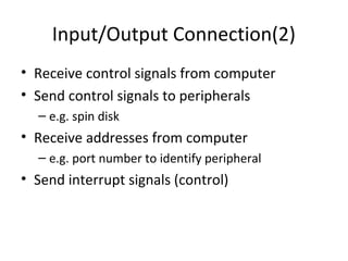 Input/Output Connection(2)
• Receive control signals from computer
• Send control signals to peripherals
– e.g. spin disk

• Receive addresses from computer
– e.g. port number to identify peripheral

• Send interrupt signals (control)

 
