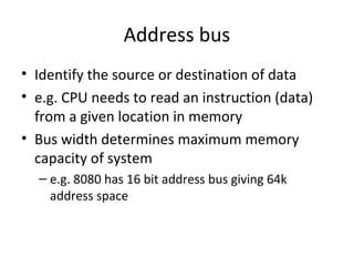 Address bus
• Identify the source or destination of data
• e.g. CPU needs to read an instruction (data)
from a given location in memory
• Bus width determines maximum memory
capacity of system
– e.g. 8080 has 16 bit address bus giving 64k
address space

 
