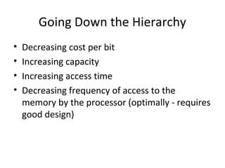 Going Down the Hierarchy
•
•
•
•

Decreasing cost per bit
Increasing capacity
Increasing access time
Decreasing frequency of access to the
memory by the processor (optimally - requires
good design)

 