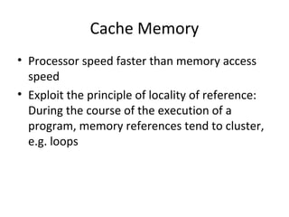 Cache Memory
• Processor speed faster than memory access
speed
• Exploit the principle of locality of reference:
During the course of the execution of a
program, memory references tend to cluster,
e.g. loops

 