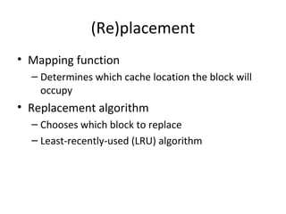 (Re)placement
• Mapping function
– Determines which cache location the block will
occupy

• Replacement algorithm
– Chooses which block to replace
– Least-recently-used (LRU) algorithm

 