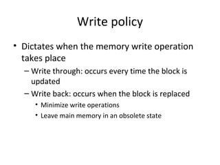 Write policy
• Dictates when the memory write operation
takes place
– Write through: occurs every time the block is
updated
– Write back: occurs when the block is replaced
• Minimize write operations
• Leave main memory in an obsolete state

 