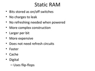Static RAM
•
•
•
•
•
•
•
•
•
•

Bits stored as on/off switches
No charges to leak
No refreshing needed when powered
More complex construction
Larger per bit
More expensive
Does not need refresh circuits
Faster
Cache
Digital
– Uses flip-flops

 