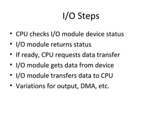 I/O Steps
•
•
•
•
•
•

CPU checks I/O module device status
I/O module returns status
If ready, CPU requests data transfer
I/O module gets data from device
I/O module transfers data to CPU
Variations for output, DMA, etc.

 