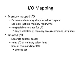 I/O Mapping
• Memory mapped I/O
– Devices and memory share an address space
– I/O looks just like memory read/write
– No special commands for I/O
• Large selection of memory access commands available

• Isolated I/O
– Separate address spaces
– Need I/O or memory select lines
– Special commands for I/O
• Limited set

 