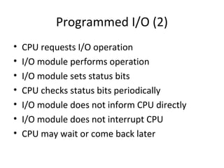 Programmed I/O (2)
•
•
•
•
•
•
•

CPU requests I/O operation
I/O module performs operation
I/O module sets status bits
CPU checks status bits periodically
I/O module does not inform CPU directly
I/O module does not interrupt CPU
CPU may wait or come back later

 