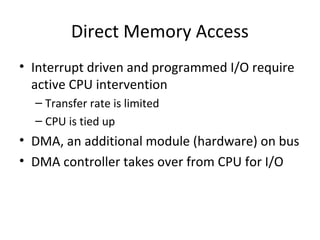 Direct Memory Access
• Interrupt driven and programmed I/O require
active CPU intervention
– Transfer rate is limited
– CPU is tied up

• DMA, an additional module (hardware) on bus
• DMA controller takes over from CPU for I/O

 