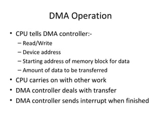 DMA Operation
• CPU tells DMA controller:– Read/Write
– Device address
– Starting address of memory block for data
– Amount of data to be transferred

• CPU carries on with other work
• DMA controller deals with transfer
• DMA controller sends interrupt when finished

 