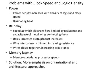 Problems with Clock Speed and Logic Density
• Power
– Power density increases with density of logic and clock
speed
– Dissipating heat

• RC delay
– Speed at which electrons flow limited by resistance and
capacitance of metal wires connecting them
– Delay increases as RC product increases
– Wire interconnects thinner, increasing resistance
– Wires closer together, increasing capacitance

• Memory latency
– Memory speeds lag processor speeds

• Solution: More emphasis on organizational and
architectural approaches

 