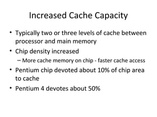 Increased Cache Capacity
• Typically two or three levels of cache between
processor and main memory
• Chip density increased
– More cache memory on chip - faster cache access

• Pentium chip devoted about 10% of chip area
to cache
• Pentium 4 devotes about 50%

 