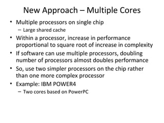 New Approach – Multiple Cores
• Multiple processors on single chip
– Large shared cache

• Within a processor, increase in performance
proportional to square root of increase in complexity
• If software can use multiple processors, doubling
number of processors almost doubles performance
• So, use two simpler processors on the chip rather
than one more complex processor
• Example: IBM POWER4
– Two cores based on PowerPC

 