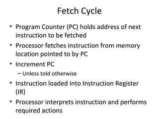 Fetch Cycle
• Program Counter (PC) holds address of next
instruction to be fetched
• Processor fetches instruction from memory
location pointed to by PC
• Increment PC
– Unless told otherwise

• Instruction loaded into Instruction Register
(IR)
• Processor interprets instruction and performs
required actions

 