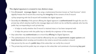 The digital signature is created in two distinct steps.
• First, E-record message digest - by using a mathematical function known as “hash function” which
digitally freezes the E-record thus ensuring the integrity of the content of the E-record.
a) Any tampering with the E-record will invalidate the digital signature
• Secondly, the identity of the person affixing the digital signature is authenticated through the use of a
private key which attaches itself to the message digest and which can be verified by anybody who has the
public key corresponding to such private key.
– It helps to verify whether the E-record is retained intact or has been tampered with
– It helps the person with the public key to identify the originator of the message
• Any subscriber may authenticate an e-record by affixing his Digital Signature.
• The authentication of the e-record shall be effected by the use of asymmetric crypto system and
hash function which envelop and transform the initial e-record into another e-record
• Any person by the use of a public key of the subscriber can verify the e-record
• The private key and the public key are unique to the subscriber and constitute a functioning key pair
12$ɧƦɛƴ ´ƶ
 