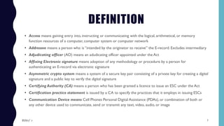 DEFINITION
• Access means gaining entry into, instructing or communicating with the logical, arithmetical, or memory
function resources of a computer, computer system or computer network
• Addressee means a person who is “intended by the originator to receive” the E-record. Excludes intermediary
• Adjudicating officer (AO) means an adudicating officer appointed under the Act
• Affixing Electronic signature means adoption of any methodology or procedure by a person for
authenticating an E-record via electronic signature
• Asymmetric crypto system means a system of a secure key pair consisting of a private key for creating a digital
signature and a public key to verify the digital signature
• Certifying Authority (CA) means a person who has been granted a licence to issue an ESC under the Act
• Certification practice statement is issued by a CA to specify the practices that it employs in issuing ESCs
• Communication Device means Cell Phones Personal Digital Assistance (PDAs), or combination of both or
any other device used to communicate, send or transmit any text, video, audio, or image
7$ɧƦɛƴ ´ƶ
 