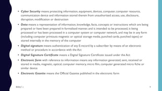 • Cyber Security means protecting information, equipment, devices, computer, computer resource,
communication device and information stored therein from unauthorized access, use, disclosure,
disruption, modification or destruction
• Data means a representation of information, knowledge, facts, concepts or instructions which are being
prepared or have been prepared in formalised manner, and is intended to be processed, is being
processed or has been processed in a computer system or computer network, and may be in any form
(including computer printouts magnetic or optical storage media, punched cards, punched tapes) or
stored internally in the memory of the computer
• Digital signature means authentication of any E-record by a subscriber by means of an electronic
method or procedure in accordance with the Act
• Digital Signature Certificate means a Digital Signature Certificate issued under the Act
• Electronic form with reference to information means any information generated, sent, received or
stored in media, magnetic, optical, computer memory, micro film, computer generated micro fiche or
similar device
• Electronic Gazette means the Official Gazette published in the electronic form
9$ɧƦɛƴ ´ƶ
 