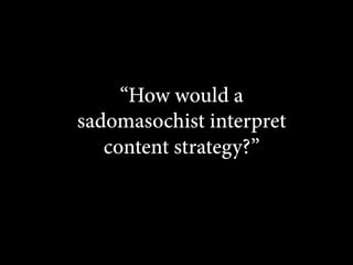 “How would a
sadomasochist interpret
content strategy?”

 