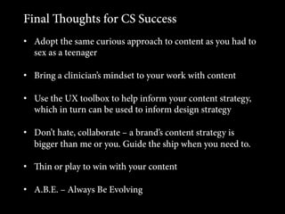 Final oughts for CS Success
•  Adopt the same curious approach to content as you had to
sex as a teenager
•  Bring a clinician’s mindset to your work with content
•  Use the UX toolbox to help inform your content strategy,
which in turn can be used to inform design strategy
•  Don’t hate, collaborate – a brand’s content strategy is
bigger than me or you. Guide the ship when you need to.
•  in or play to win with your content
•  A.B.E. – Always Be Evolving

 